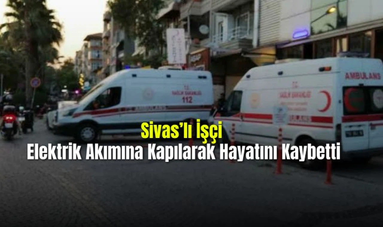 Sivas'lı İşçi  Elektrik Akımına Kapılarak Hayatını Kaybetti