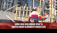 Soğuk Hava Beklenirken Sivas’ta Şantiyelerdeki Olağanüstü Hareketlilik