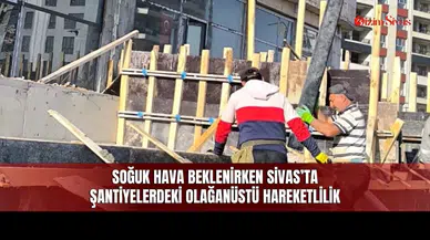 Soğuk Hava Beklenirken Sivas’ta Şantiyelerdeki Olağanüstü Hareketlilik