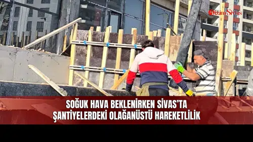 Soğuk Hava Beklenirken Sivas’ta Şantiyelerdeki Olağanüstü Hareketlilik